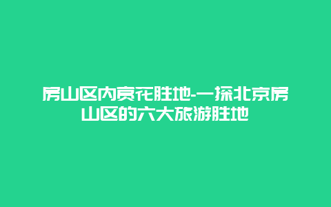 房山区内赏花胜地-一探北京房山区的六大旅游胜地