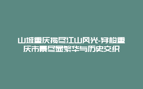 山城重庆揽尽江山风光-穿梭重庆市景尽显繁华与历史交织