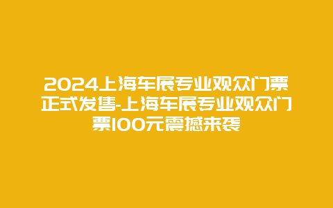 2024上海车展专业观众门票正式发售-上海车展专业观众门票100元震撼来袭