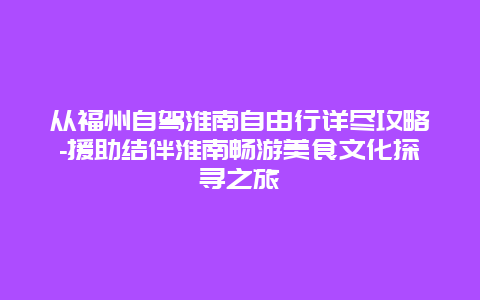 从福州自驾淮南自由行详尽攻略-援助结伴淮南畅游美食文化探寻之旅