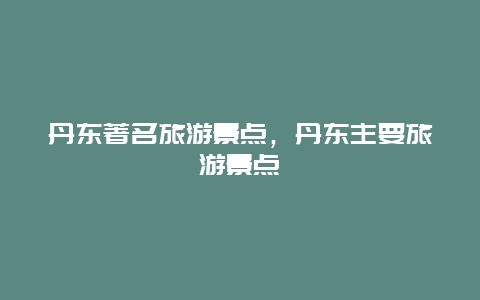 丹东著名旅游景点，丹东主要旅游景点