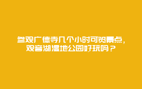 参观广德寺几个小时可览景点，观音湖湿地公园好玩吗？