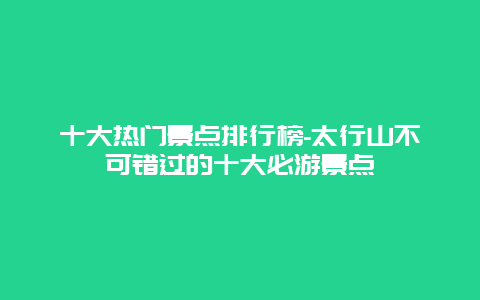 十大热门景点排行榜-太行山不可错过的十大必游景点