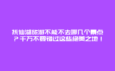 抚仙湖旅游不能不去哪几个景点？千万不要错过这些绝美之地！