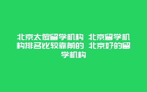 北京太傻留学机构 北京留学机构排名比较靠前的 北京好的留学机构