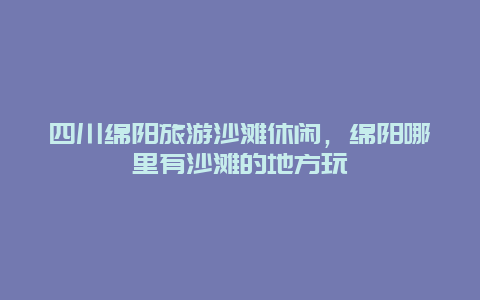 四川绵阳旅游沙滩休闲，绵阳哪里有沙滩的地方玩