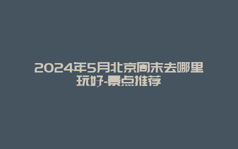 2024年5月北京周末去哪里玩好-景点推荐