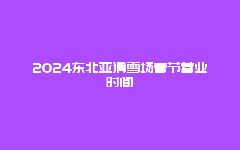 2024东北亚滑雪场春节营业时间