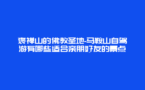 褒禅山的佛教圣地-马鞍山自驾游有哪些适合亲朋好友的景点