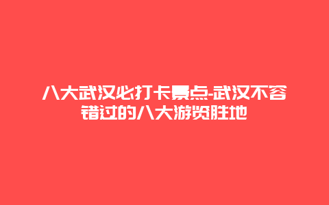 八大武汉必打卡景点-武汉不容错过的八大游览胜地