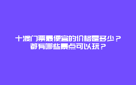 十渡门票最便宜的价格是多少？都有哪些景点可以玩？