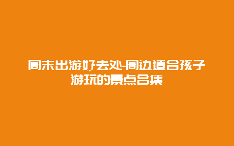 周末出游好去处-周边适合孩子游玩的景点合集