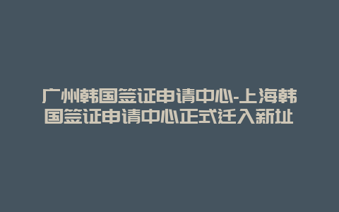 广州韩国签证申请中心-上海韩国签证申请中心正式迁入新址