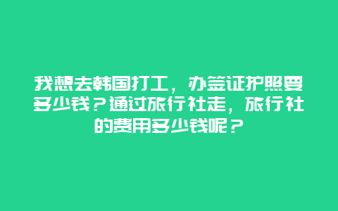 我想去韩国打工，办签证护照要多少钱？通过旅行社走，旅行社的费用多少钱呢？