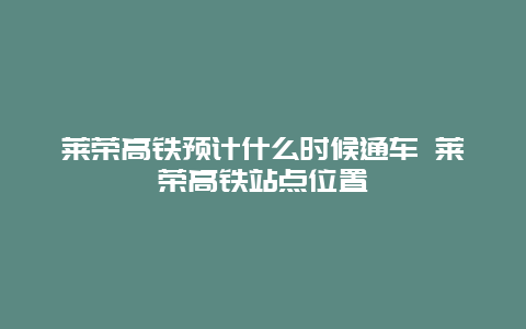 莱荣高铁预计什么时候通车 莱荣高铁站点位置