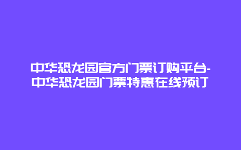 中华恐龙园官方门票订购平台-中华恐龙园门票特惠在线预订