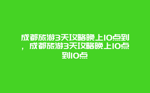 成都旅游3天攻略晚上10点到，成都旅游3天攻略晚上10点到10点