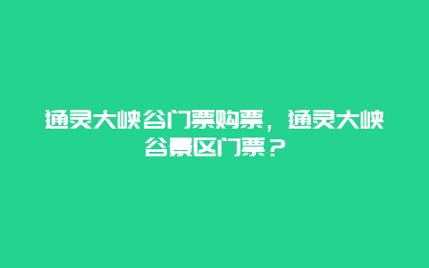 通灵大峡谷门票购票，通灵大峡谷景区门票？