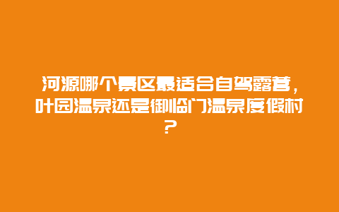 河源哪个景区最适合自驾露营，叶园温泉还是御临门温泉度假村？