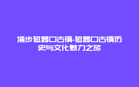 漫步磁器口古镇-磁器口古镇历史与文化魅力之旅