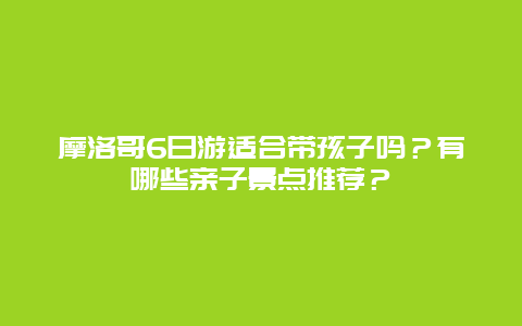 摩洛哥6日游适合带孩子吗？有哪些亲子景点推荐？