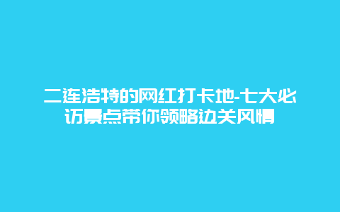 二连浩特的网红打卡地-七大必访景点带你领略边关风情