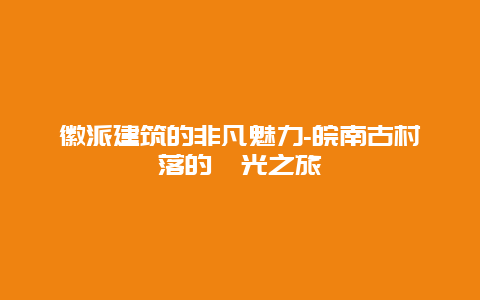 徽派建筑的非凡魅力-皖南古村落的時光之旅