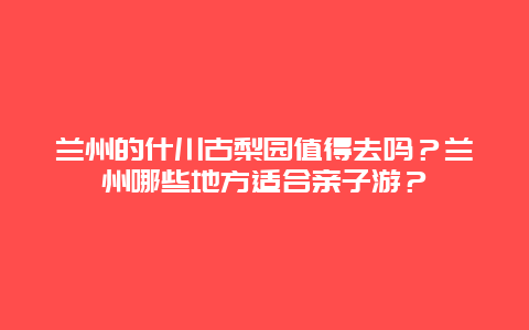 兰州的什川古梨园值得去吗？兰州哪些地方适合亲子游？