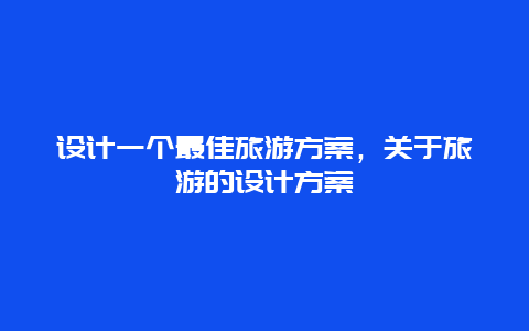 设计一个最佳旅游方案，关于旅游的设计方案