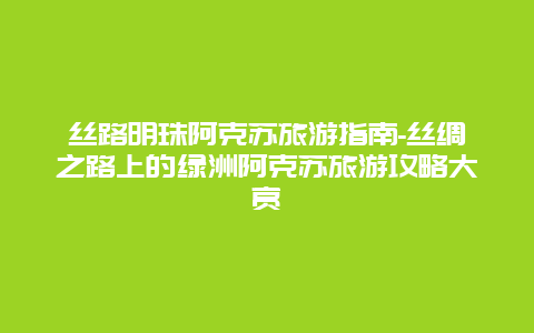 丝路明珠阿克苏旅游指南-丝绸之路上的绿洲阿克苏旅游攻略大赏