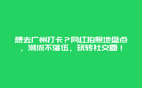 想去广州打卡？网红拍照地盘点，潮流不落伍，玩转社交圈！