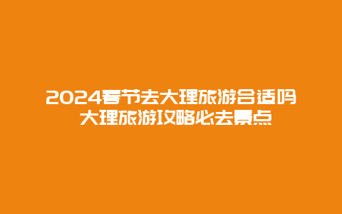 2024春节去大理旅游合适吗 大理旅游攻略必去景点