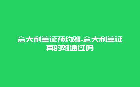 意大利签证预约难-意大利签证真的难通过吗