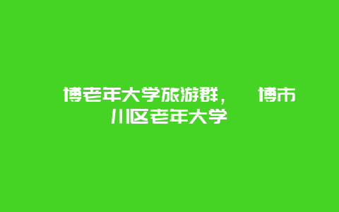 淄博老年大学旅游群，淄博市淄川区老年大学