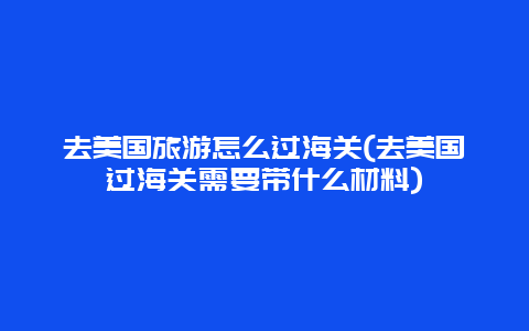 去美国旅游怎么过海关(去美国过海关需要带什么材料)