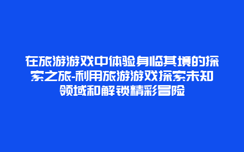 在旅游游戏中体验身临其境的探索之旅-利用旅游游戏探索未知领域和解锁精彩冒险