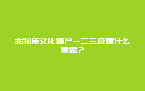 非物质文化遗产一二三级是什么意思？