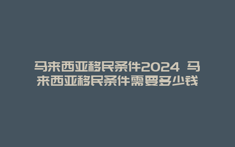 马来西亚移民条件2024 马来西亚移民条件需要多少钱