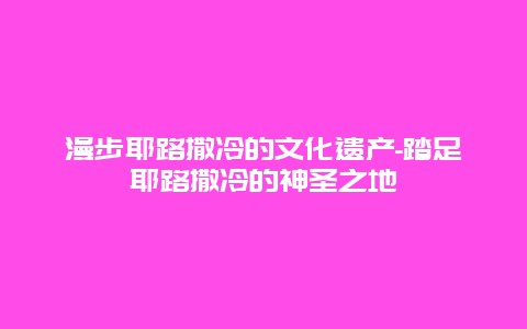 漫步耶路撒冷的文化遗产-踏足耶路撒冷的神圣之地