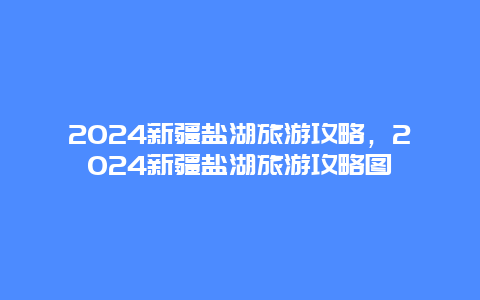 2024新疆盐湖旅游攻略，2024新疆盐湖旅游攻略图