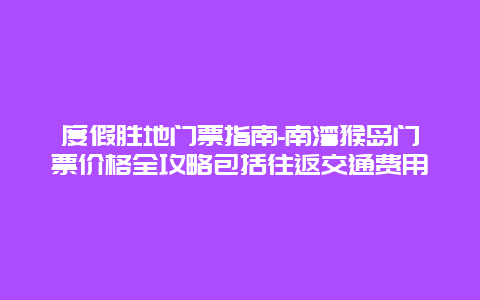 度假胜地门票指南-南湾猴岛门票价格全攻略包括往返交通费用