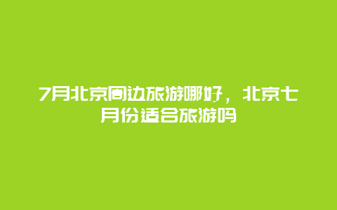 7月北京周边旅游哪好，北京七月份适合旅游吗