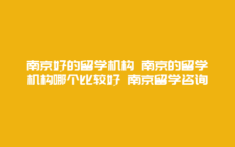 南京好的留学机构 南京的留学机构哪个比较好 南京留学咨询