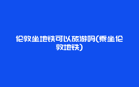 伦敦坐地铁可以旅游吗(乘坐伦敦地铁)