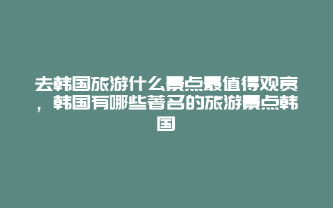 去韩国旅游什么景点最值得观赏，韩国有哪些著名的旅游景点韩国