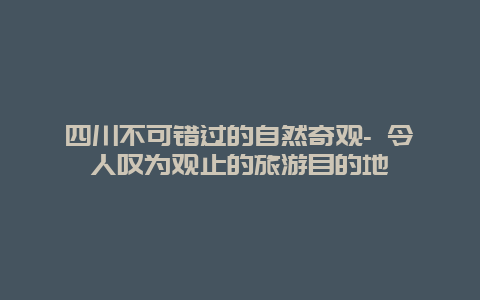 四川不可错过的自然奇观- 令人叹为观止的旅游目的地