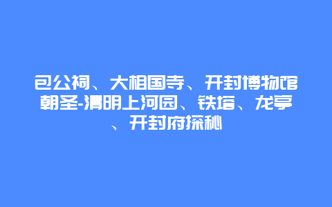 包公祠、大相国寺、开封博物馆朝圣-清明上河园、铁塔、龙亭、开封府探秘