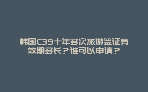 韩国C39十年多次旅游签证有效期多长？谁可以申请？