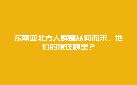 东南亚北方人群是从何而来，他们的根在哪里？