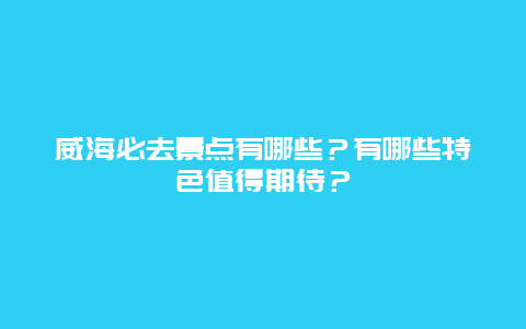 威海必去景点有哪些？有哪些特色值得期待？